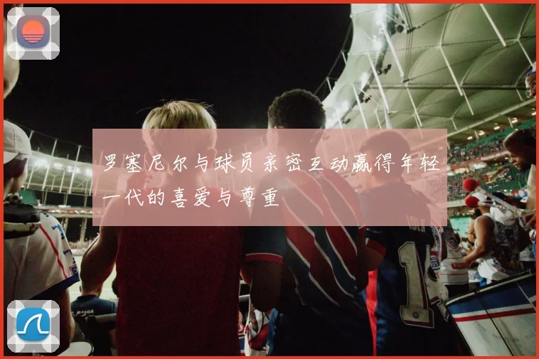 罗塞尼尔与球员亲密互动赢得年轻一代的喜爱与尊重
