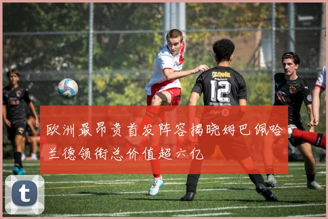 欧洲最昂贵首发阵容揭晓姆巴佩哈兰德领衔总价值超六亿