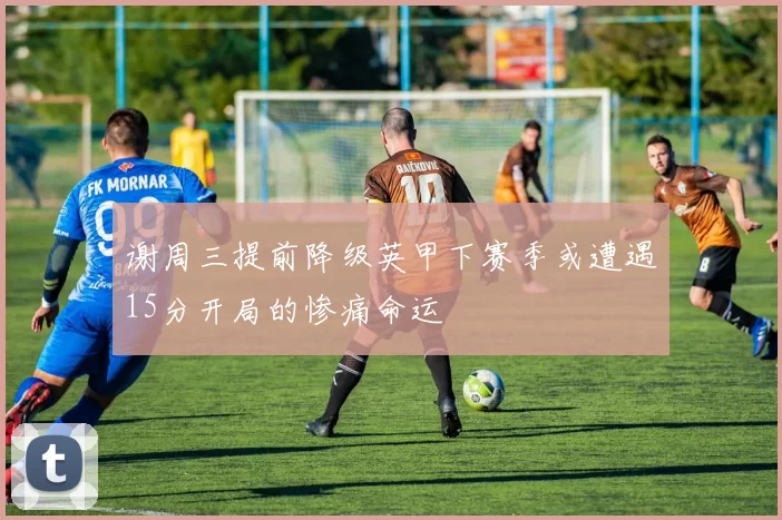 谢周三提前降级英甲下赛季或遭遇15分开局的惨痛命运