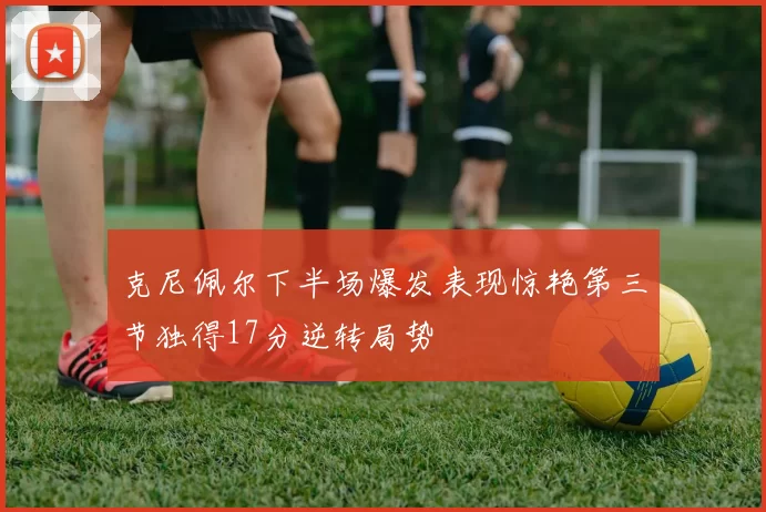 克尼佩尔下半场爆发表现惊艳第三节独得17分逆转局势