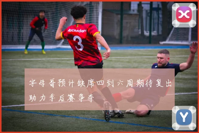 字母哥预计缺席四到六周期待复出助力季后赛争夺
