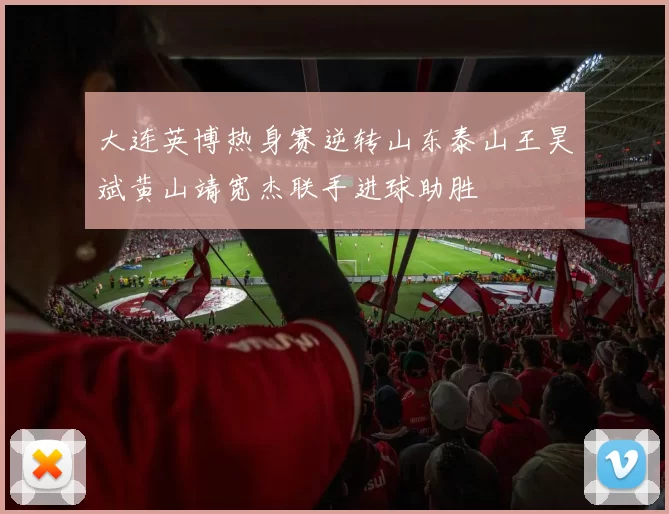 大连英博热身赛逆转山东泰山王昊斌黄山靖宽杰联手进球助胜