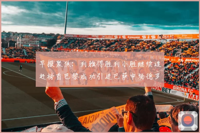 早报聚焦：利雅得胜利小胜继续追赶榜首巴黎成功引进巴萨中场德罗