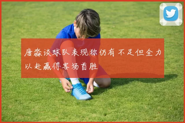 唐淼谈球队表现称仍有不足但全力以赴赢得客场首胜