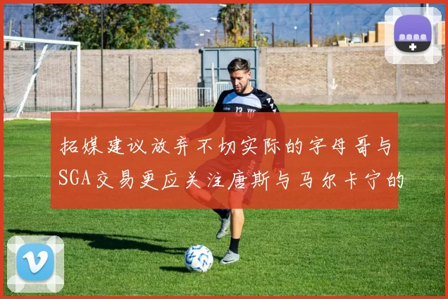 拓媒建议放弃不切实际的字母哥与SGA交易更应关注唐斯与马尔卡宁的潜力