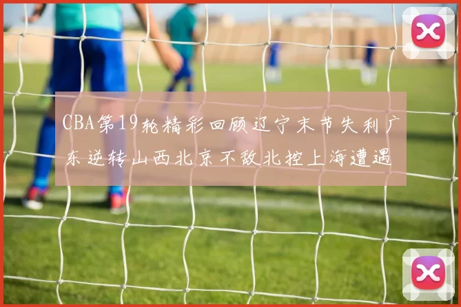CBA第19轮精彩回顾辽宁末节失利广东逆转山西北京不敌北控上海遭遇浙江重创