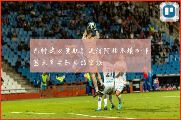 巴特建议曼联引进琼阿梅尼填补卡塞米罗离队后的空缺