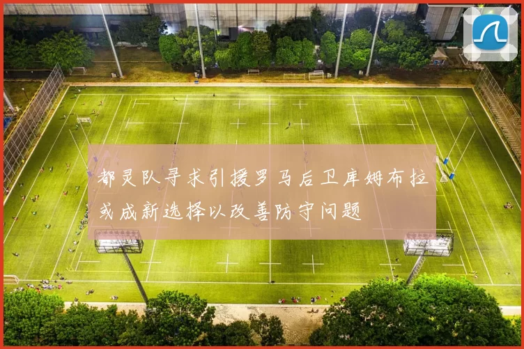 都灵队寻求引援罗马后卫库姆布拉或成新选择以改善防守问题