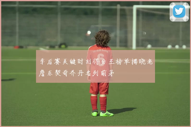 季后赛关键时刻得分王榜单揭晓老詹东契奇乔丹名列前茅