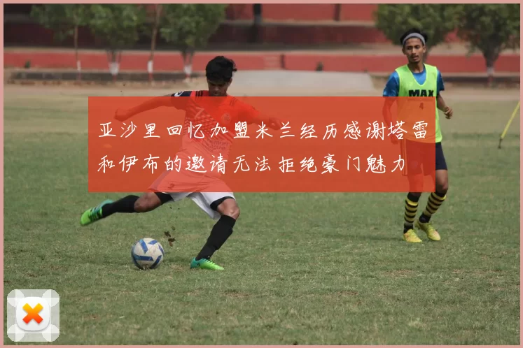亚沙里回忆加盟米兰经历感谢塔雷和伊布的邀请无法拒绝豪门魅力