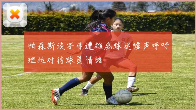 帕森斯谈字母遭雄鹿球迷嘘声呼吁理性对待球员情绪