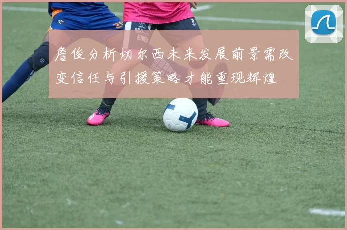 詹俊分析切尔西未来发展前景需改变信任与引援策略才能重现辉煌