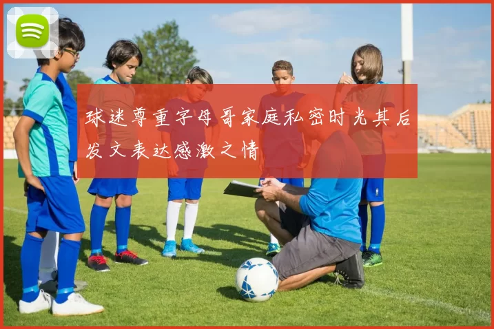 球迷尊重字母哥家庭私密时光其后发文表达感激之情