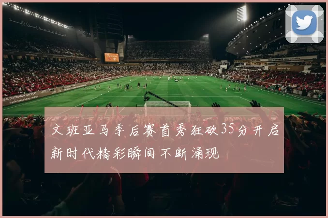 文班亚马季后赛首秀狂砍35分开启新时代精彩瞬间不断涌现