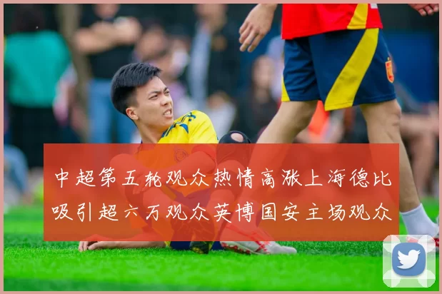 中超第五轮观众热情高涨上海德比吸引超六万观众英博国安主场观众超五万