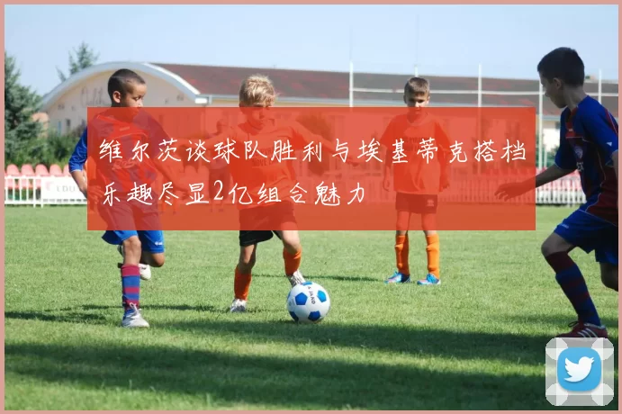 维尔茨谈球队胜利与埃基蒂克搭档乐趣尽显2亿组合魅力