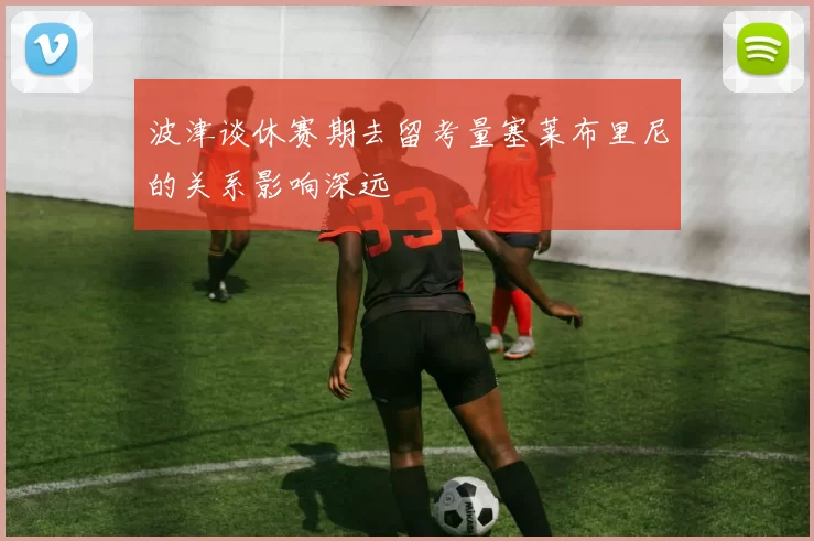 波津谈休赛期去留考量塞莱布里尼的关系影响深远