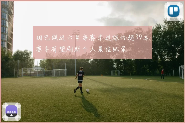 姆巴佩近六年每赛季进球均超39本赛季有望刷新个人最佳纪录