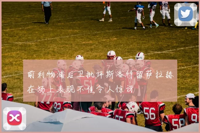 前利物浦后卫批评斯洛特留萨拉赫在场上表现不佳令人惊讶
