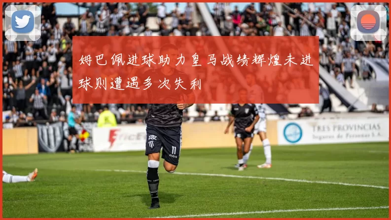 姆巴佩进球助力皇马战绩辉煌未进球则遭遇多次失利
