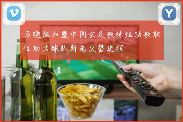 马晓旭加盟中国女足教练组助教职位助力球队新老交替进程