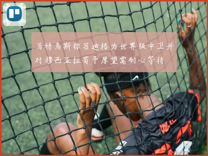 马特乌斯称吕迪格为世界级中卫并对穆西亚拉寄予厚望需耐心等待