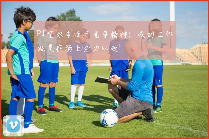 PJ霍尔专注于竞争精神：我的工作就是在场上全力以赴