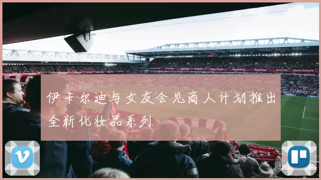 伊卡尔迪与女友会见商人计划推出全新化妆品系列