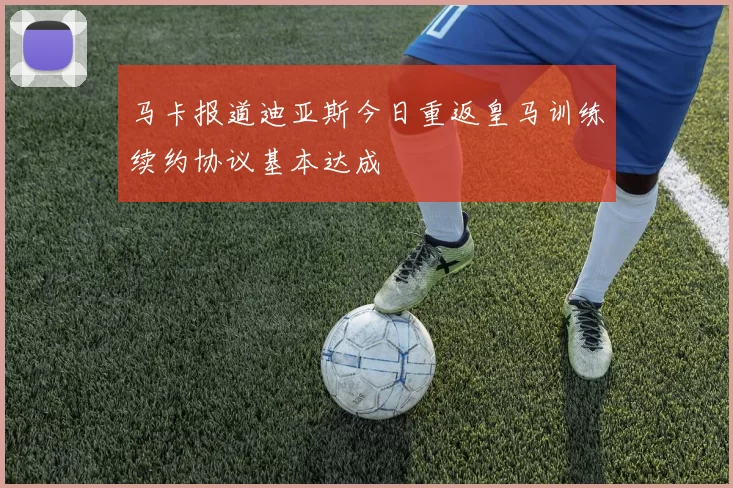 马卡报道迪亚斯今日重返皇马训练续约协议基本达成