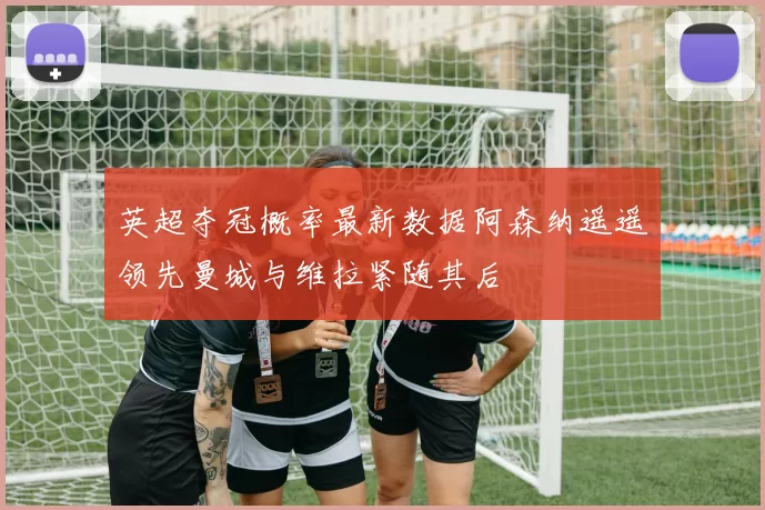 英超夺冠概率最新数据阿森纳遥遥领先曼城与维拉紧随其后